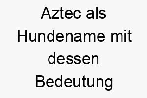 aztec als hundename mit dessen bedeutung 2 17257