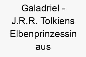 galadriel j r r tolkiens elbenprinzessin aus der herr der ringe bedeutung als hundename ideal fuer einen stolzen und eleganten hund 14369