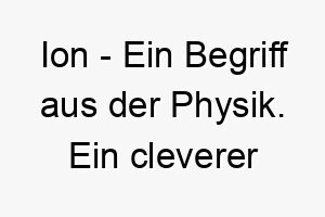 ion ein begriff aus der physik ein cleverer name fuer einen elektrisch geladenen hund oder einen hund der viel energie hat 20461