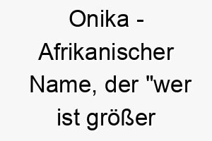 onika afrikanischer name der wer ist groesser als gott bedeutet 7395